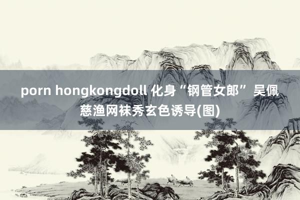 porn hongkongdoll 化身“钢管女郎” 吴佩慈渔网袜秀玄色诱导(图)