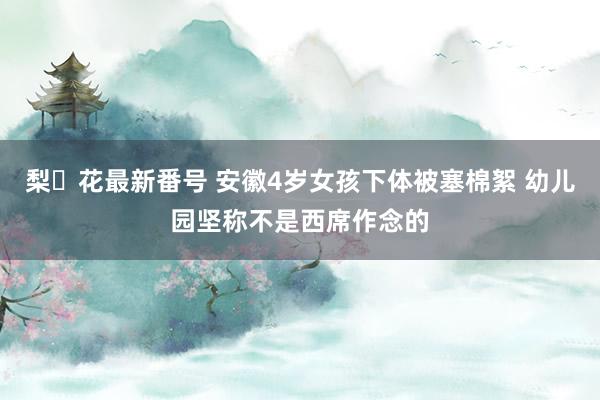 梨々花最新番号 安徽4岁女孩下体被塞棉絮 幼儿园坚称不是西席作念的