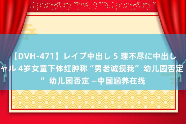 【DVH-471】レイプ中出し 5 理不尽に中出しされた7人のギャル 4岁女童下体红肿称“男老诚摸我” 幼儿园否定 —中国涵养在线