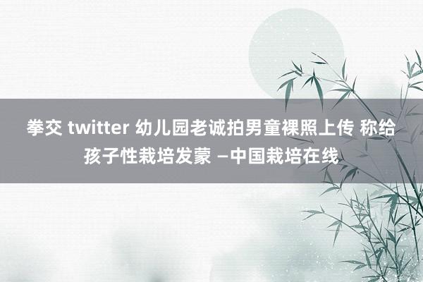 拳交 twitter 幼儿园老诚拍男童裸照上传 称给孩子性栽培发蒙 —中国栽培在线