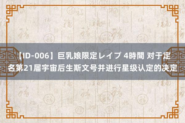 【ID-006】巨乳娘限定レイプ 4時間 对于定名第21届宇宙后生斯文号并进行星级认定的决定