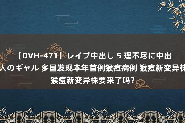 【DVH-471】レイプ中出し 5 理不尽に中出しされた7人のギャル 多国发现本年首例猴痘病例 猴痘新变异株要来了吗？