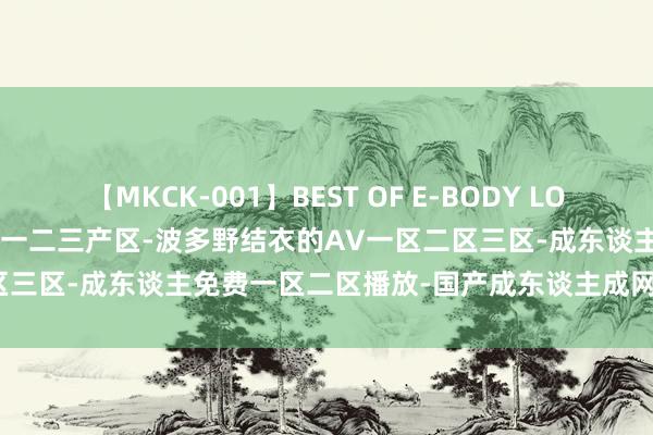 【MKCK-001】BEST OF E-BODY LOVERS 2008 99宏构产国品一二三产区-波多野结衣的AV一区二区三区-成东谈主免费一区二区播放-国产成东谈主成网站在线播放青青