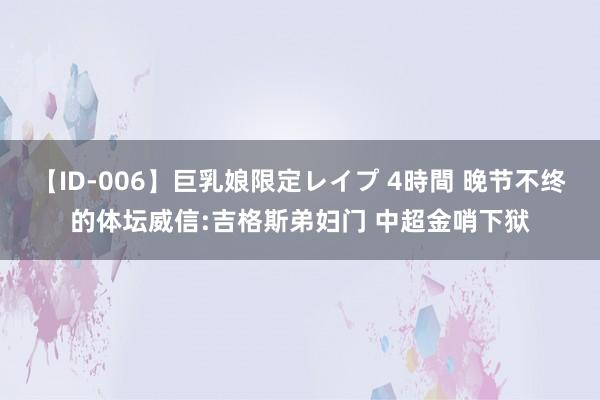 【ID-006】巨乳娘限定レイプ 4時間 晚节不终的体坛威信:吉格斯弟妇门 中超金哨下狱