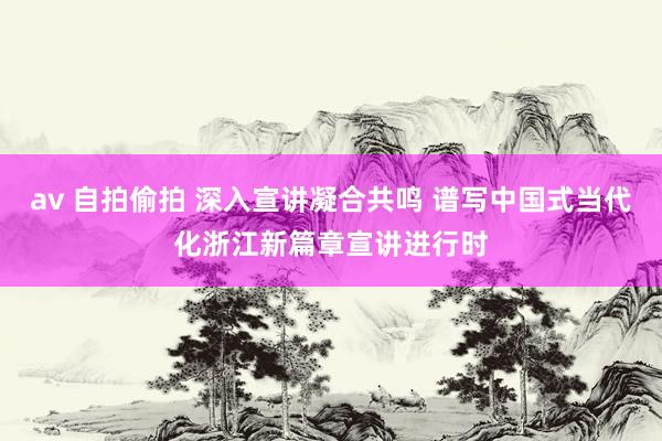av 自拍偷拍 深入宣讲凝合共鸣 谱写中国式当代化浙江新篇章宣讲进行时