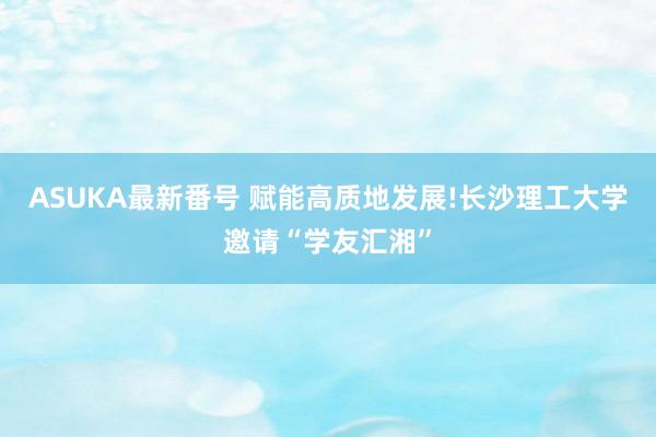 ASUKA最新番号 赋能高质地发展!长沙理工大学邀请“学友汇湘”