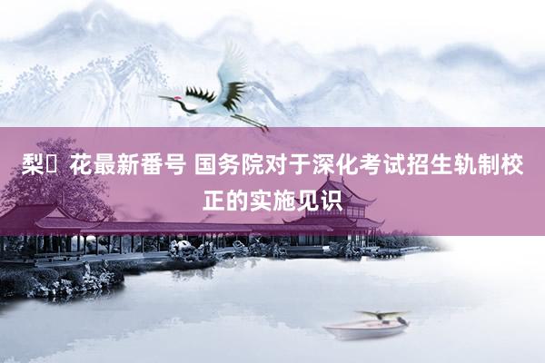 梨々花最新番号 国务院对于深化考试招生轨制校正的实施见识