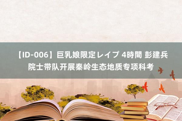 【ID-006】巨乳娘限定レイプ 4時間 彭建兵院士带队开展秦岭生态地质专项科考