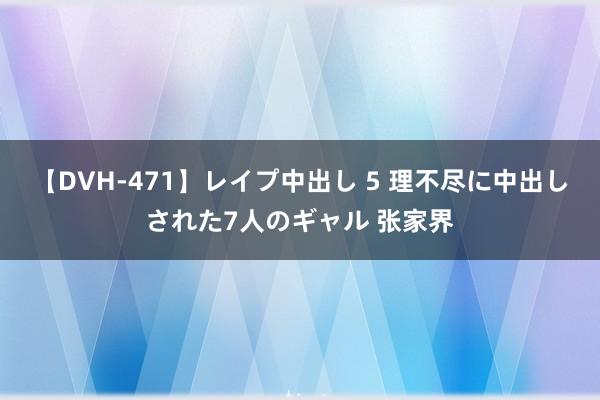 【DVH-471】レイプ中出し 5 理不尽に中出しされた7人のギャル 张家界