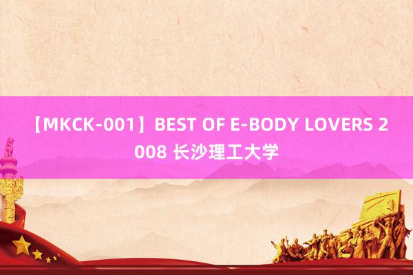 【MKCK-001】BEST OF E-BODY LOVERS 2008 长沙理工大学