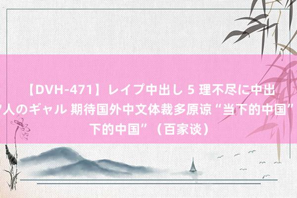 【DVH-471】レイプ中出し 5 理不尽に中出しされた7人のギャル 期待国外中文体裁多原谅“当下的中国”（百家谈）