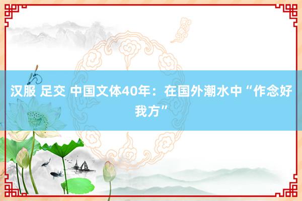 汉服 足交 中国文体40年：在国外潮水中“作念好我方”