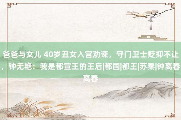 爸爸与女儿 40岁丑女入宫劝谏，守门卫士贬抑不让，钟无艳：我是都宣王的王后|都国|都王|苏秦|钟离春