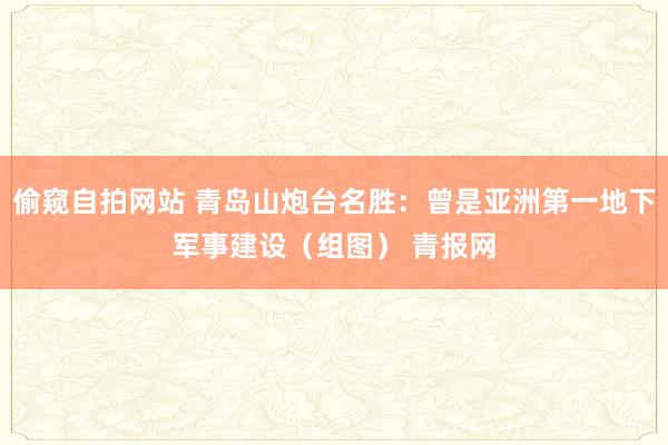 偷窥自拍网站 青岛山炮台名胜：曾是亚洲第一地下军事建设（组图） 青报网