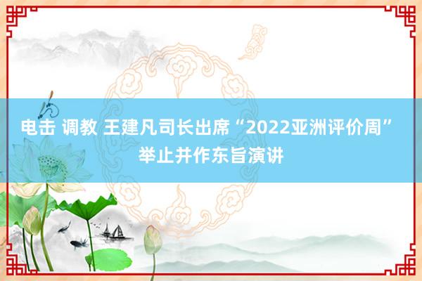 电击 调教 王建凡司长出席“2022亚洲评价周” 举止并作东旨演讲