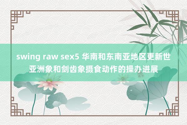 swing raw sex5 华南和东南亚地区更新世亚洲象和剑齿象摄食动作的操办进展