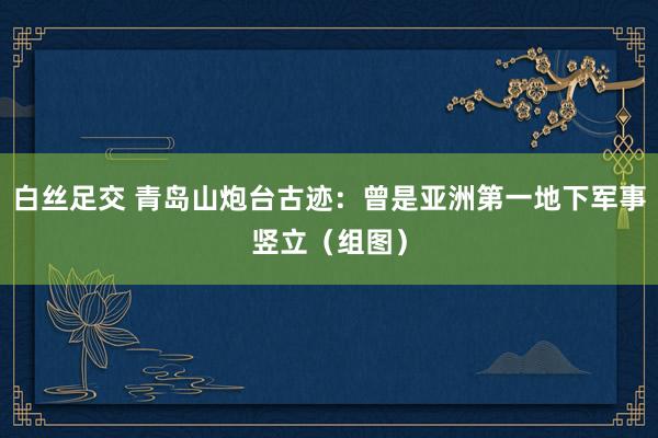白丝足交 青岛山炮台古迹：曾是亚洲第一地下军事竖立（组图）