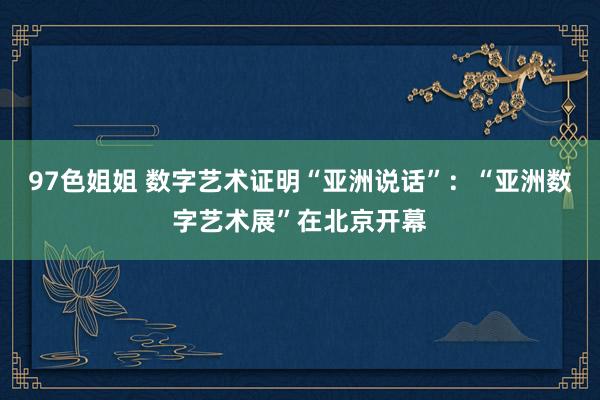 97色姐姐 数字艺术证明“亚洲说话”：“亚洲数字艺术展”在北京开幕