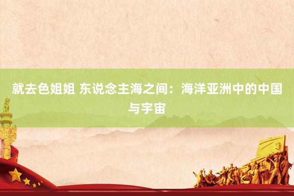 就去色姐姐 东说念主海之间：海洋亚洲中的中国与宇宙