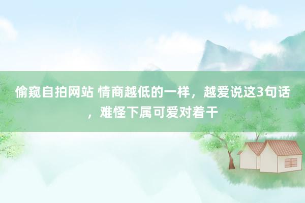 偷窥自拍网站 情商越低的一样，越爱说这3句话，难怪下属可爱对着干