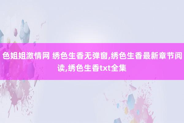 色姐姐激情网 绣色生香无弹窗，绣色生香最新章节阅读，绣色生香txt全集
