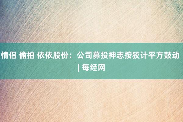 情侣 偷拍 依依股份：公司募投神志按狡计平方鼓动 | 每经网