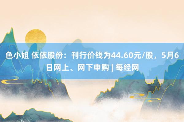色小姐 依依股份：刊行价钱为44.60元/股，5月6日网上、网下申购 | 每经网