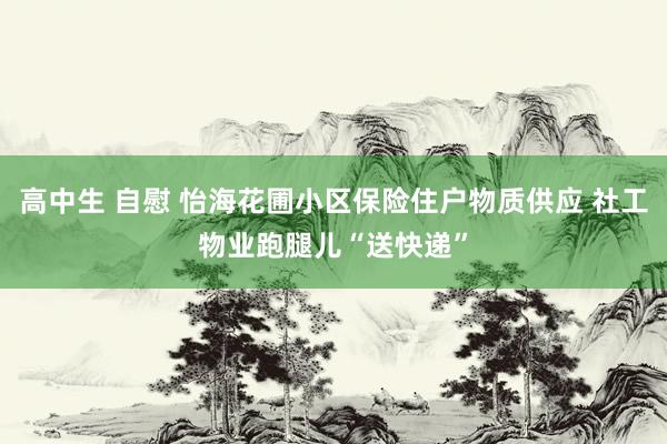 高中生 自慰 怡海花圃小区保险住户物质供应 社工物业跑腿儿“送快递”