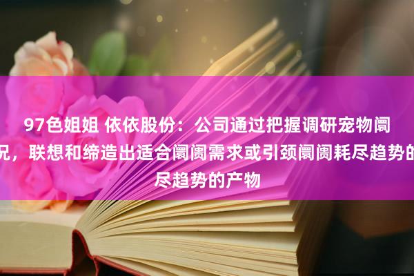 97色姐姐 依依股份：公司通过把握调研宠物阛阓情况，联想和缔造出适合阛阓需求或引颈阛阓耗尽趋势的产物
