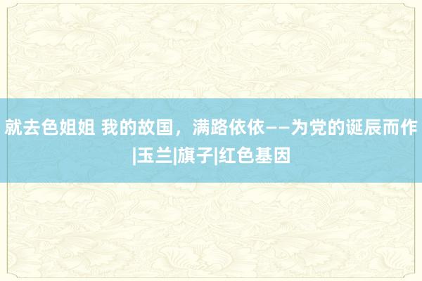 就去色姐姐 我的故国，满路依依——为党的诞辰而作|玉兰|旗子|红色基因