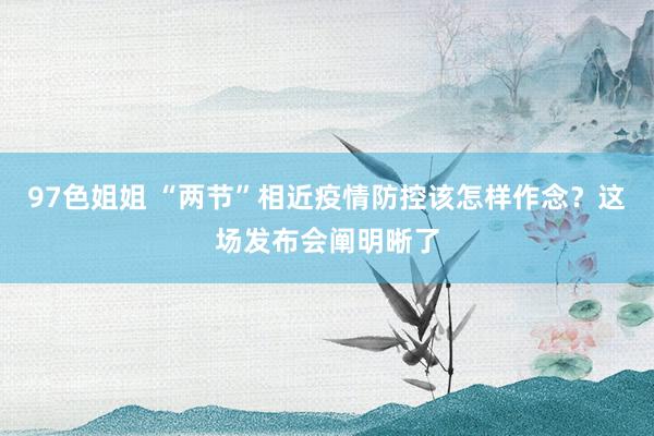97色姐姐 “两节”相近疫情防控该怎样作念？这场发布会阐明晰了