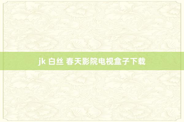 jk 白丝 春天影院电视盒子下载