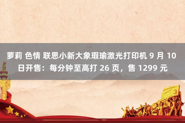 萝莉 色情 联思小新大象瑕瑜激光打印机 9 月 10 日开售：每分钟至高打 26 页，售 1299 元