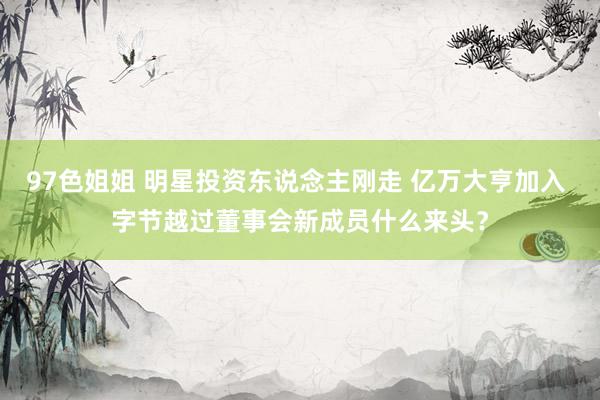 97色姐姐 明星投资东说念主刚走 亿万大亨加入 字节越过董事会新成员什么来头？