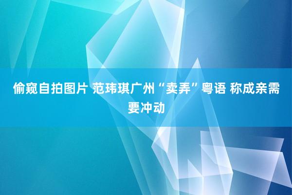 偷窥自拍图片 范玮琪广州“卖弄”粤语 称成亲需要冲动