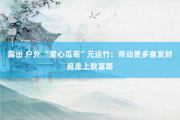 露出 户外 “爱心瓜哥”元运竹：带动更多奋发财庭走上致富路