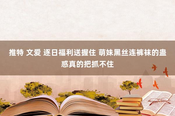 推特 文爱 逐日福利送握住 萌妹黑丝连裤袜的蛊惑真的把抓不住