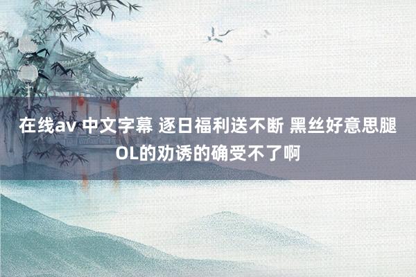 在线av 中文字幕 逐日福利送不断 黑丝好意思腿OL的劝诱的确受不了啊