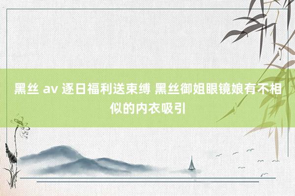 黑丝 av 逐日福利送束缚 黑丝御姐眼镜娘有不相似的内衣吸引