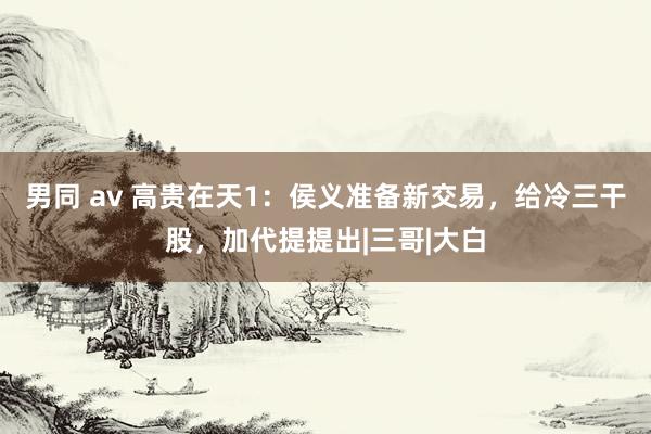男同 av 高贵在天1：侯义准备新交易，给冷三干股，加代提提出|三哥|大白