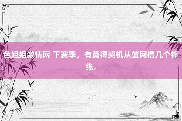 色姐姐激情网 下赛季，有莫得契机从篮网撸几个锋线。