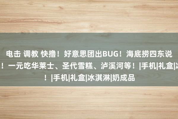 电击 调教 快撸！好意思团出BUG！海底捞四东说念主餐199元！一元吃华莱士、圣代雪糕、泸溪河等！|手机|礼盒|冰淇淋|奶成品