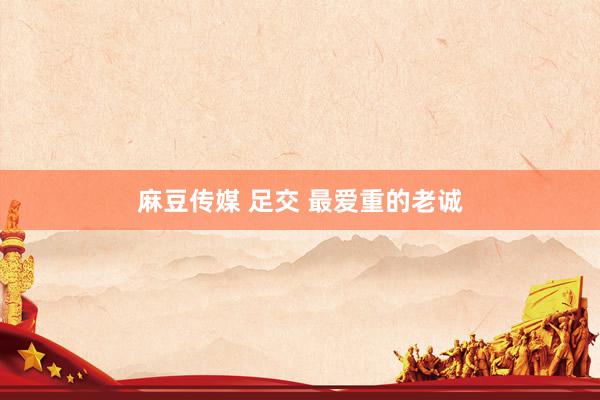 麻豆传媒 足交 最爱重的老诚