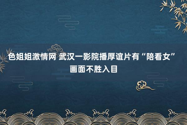 色姐姐激情网 武汉一影院播厚谊片有“陪看女” 画面不胜入目