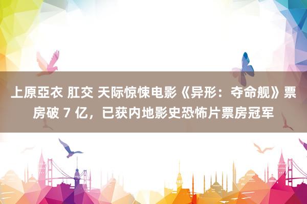 上原亞衣 肛交 天际惊悚电影《异形：夺命舰》票房破 7 亿，已获内地影史恐怖片票房冠军