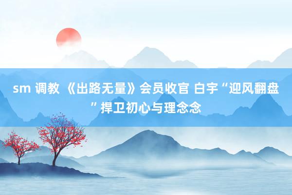 sm 调教 《出路无量》会员收官 白宇“迎风翻盘”捍卫初心与理念念