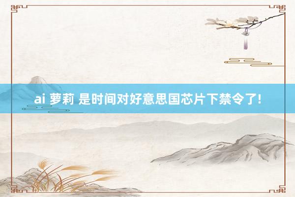 ai 萝莉 是时间对好意思国芯片下禁令了!