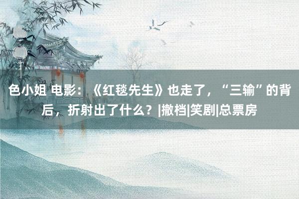 色小姐 电影：《红毯先生》也走了，“三输”的背后，折射出了什么？|撤档|笑剧|总票房
