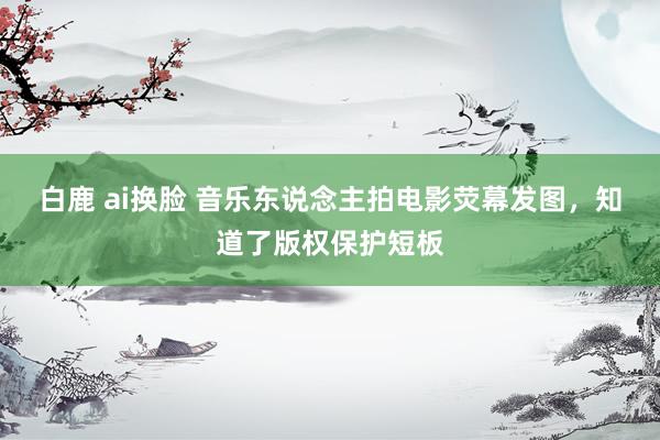 白鹿 ai换脸 音乐东说念主拍电影荧幕发图，知道了版权保护短板