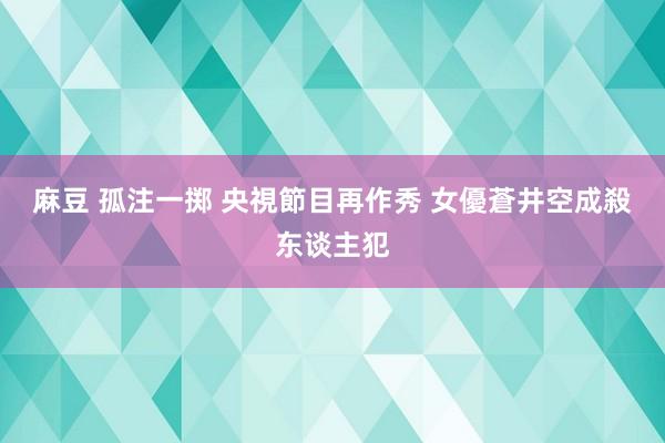 麻豆 孤注一掷 央視節目再作秀 女優蒼井空成殺东谈主犯